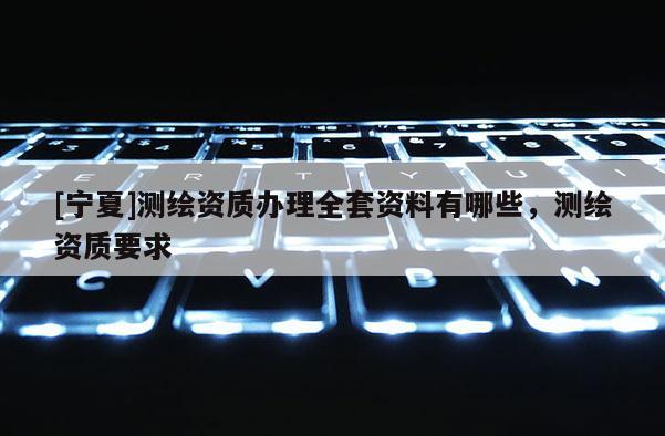 [寧夏]測繪資質辦理全套資料有哪些，測繪資質要求