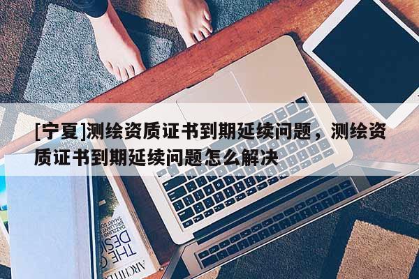 [寧夏]測繪資質證書到期延續問題，測繪資質證書到期延續問題怎么解決