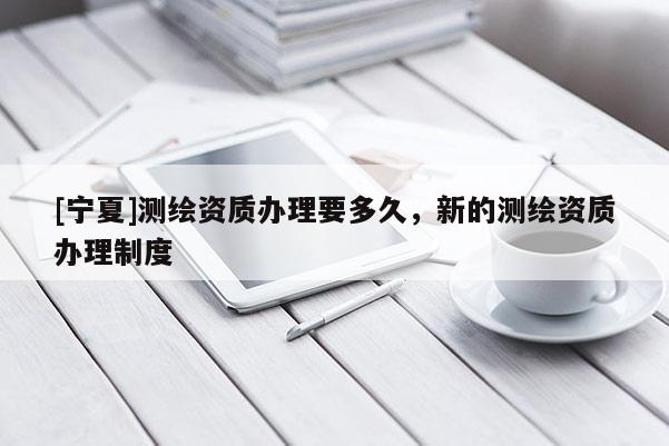 [寧夏]測(cè)繪資質(zhì)辦理要多久，新的測(cè)繪資質(zhì)辦理制度