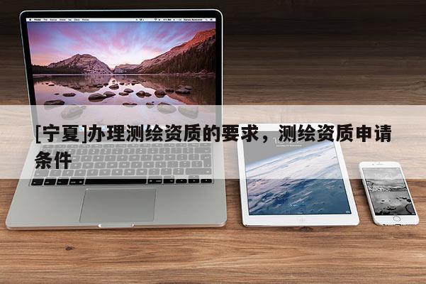 [寧夏]辦理測(cè)繪資質(zhì)的要求，測(cè)繪資質(zhì)申請(qǐng)條件