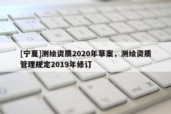 [寧夏]測繪資質2020年草案，測繪資質管理規定2019年修訂