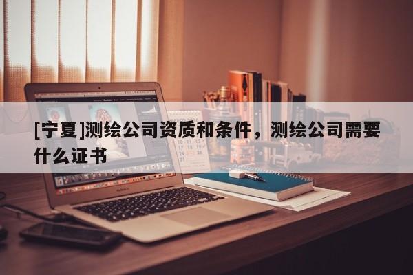 [寧夏]測繪公司資質(zhì)和條件，測繪公司需要什么證書