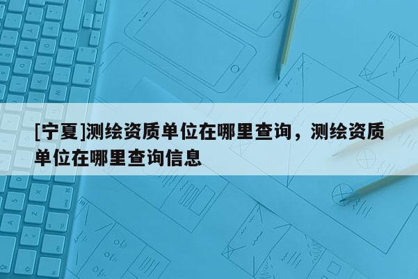 [寧夏]測繪資質單位在哪里查詢，測繪資質單位在哪里查詢信息