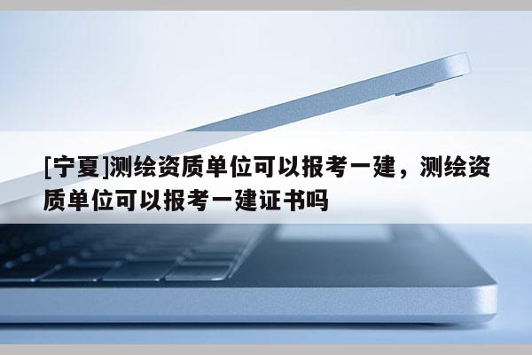 [寧夏]測繪資質單位可以報考一建，測繪資質單位可以報考一建證書嗎