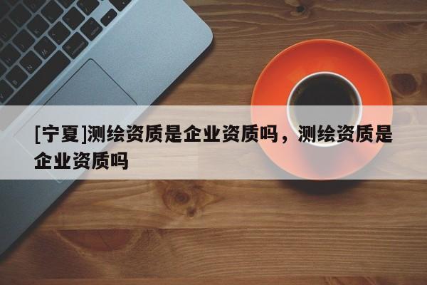 [寧夏]測繪資質是企業資質嗎，測繪資質是企業資質嗎