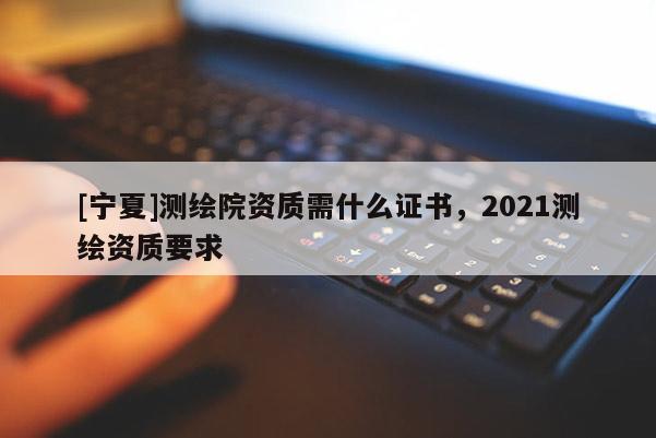 [寧夏]測(cè)繪院資質(zhì)需什么證書，2021測(cè)繪資質(zhì)要求