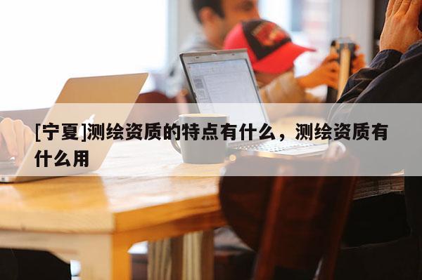 [寧夏]測繪資質的特點有什么，測繪資質有什么用