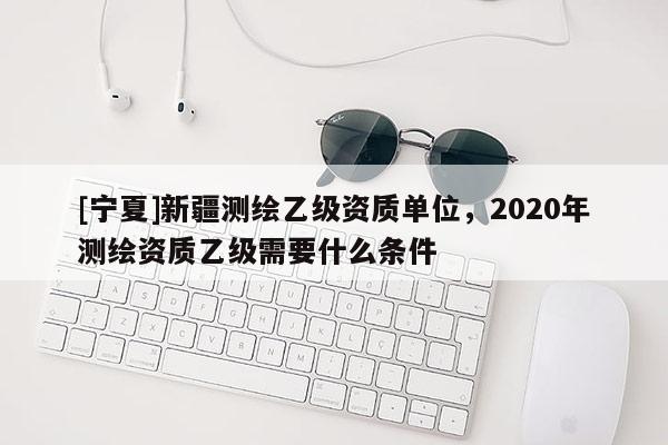 [寧夏]新疆測繪乙級資質單位，2020年測繪資質乙級需要什么條件
