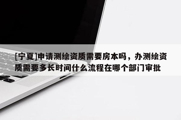 [寧夏]申請測繪資質需要房本嗎，辦測繪資質需要多長時間什么流程在哪個部門審批