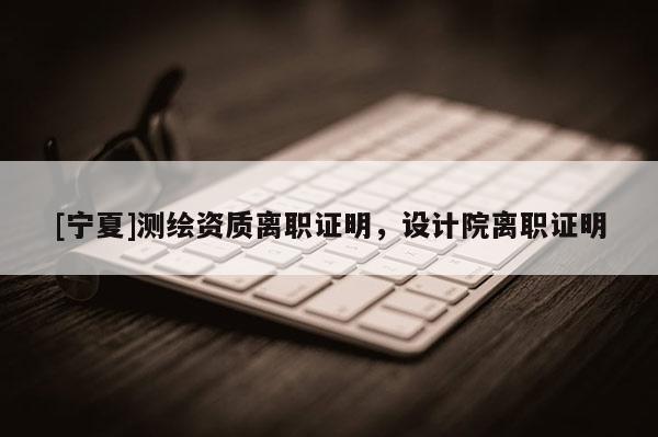 [寧夏]測繪資質離職證明，設計院離職證明