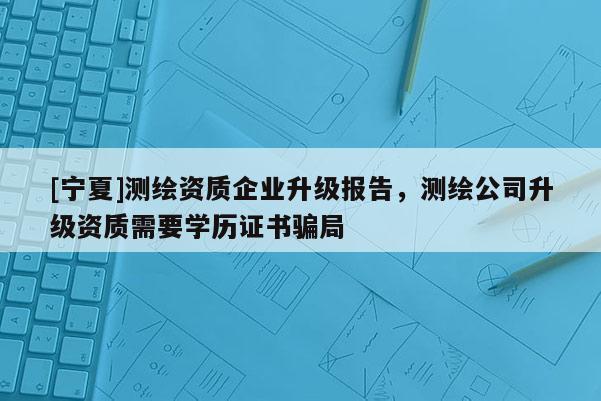 [寧夏]測繪資質企業升級報告，測繪公司升級資質需要學歷證書騙局
