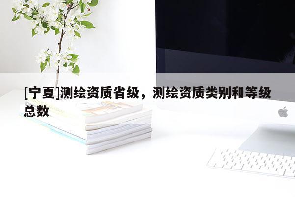 [寧夏]測繪資質(zhì)省級(jí)，測繪資質(zhì)類別和等級(jí)總數(shù)