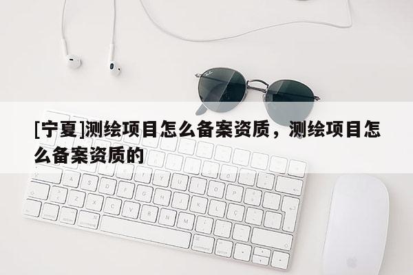 [寧夏]測繪項目怎么備案資質，測繪項目怎么備案資質的