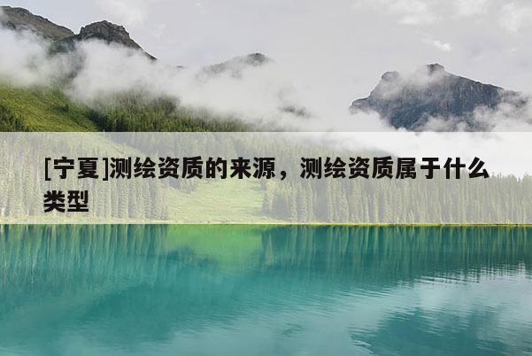[寧夏]測(cè)繪資質(zhì)的來(lái)源，測(cè)繪資質(zhì)屬于什么類型