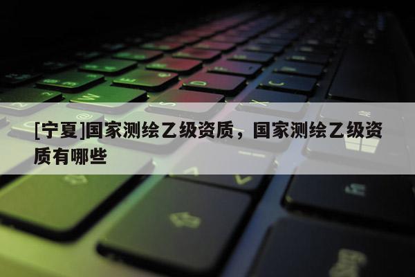 [寧夏]國(guó)家測(cè)繪乙級(jí)資質(zhì)，國(guó)家測(cè)繪乙級(jí)資質(zhì)有哪些