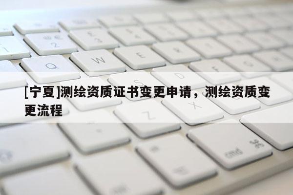 [寧夏]測繪資質(zhì)證書變更申請，測繪資質(zhì)變更流程