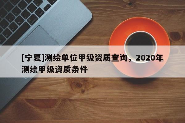 [寧夏]測繪單位甲級資質查詢，2020年測繪甲級資質條件