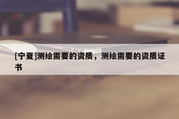 [寧夏]測繪需要的資質，測繪需要的資質證書