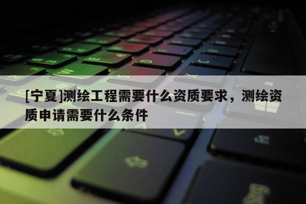 [寧夏]測繪工程需要什么資質要求，測繪資質申請需要什么條件