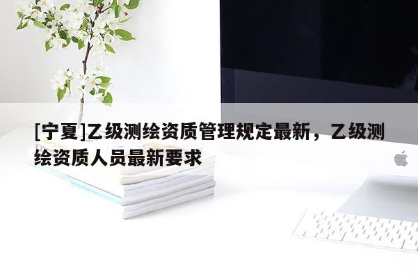[寧夏]乙級測繪資質管理規定最新，乙級測繪資質人員最新要求