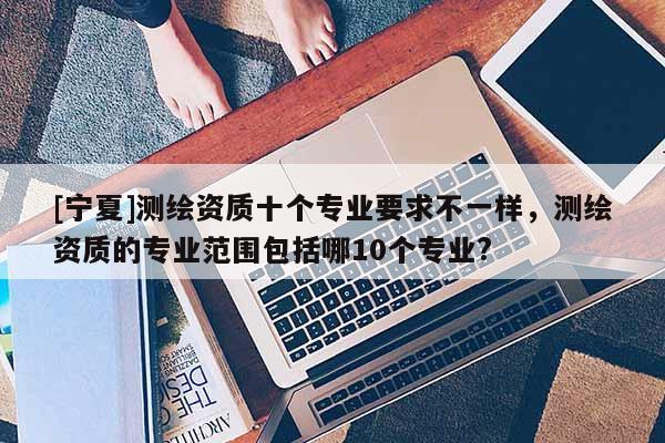 [寧夏]測繪資質十個專業要求不一樣，測繪資質的專業范圍包括哪10個專業?