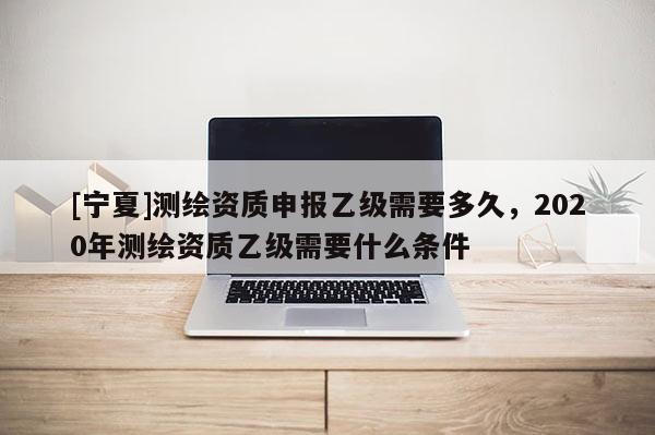[寧夏]測繪資質申報乙級需要多久，2020年測繪資質乙級需要什么條件