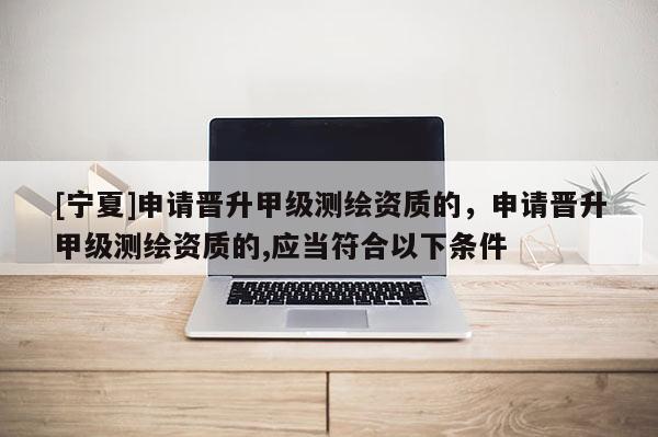 [寧夏]申請晉升甲級測繪資質的，申請晉升甲級測繪資質的,應當符合以下條件