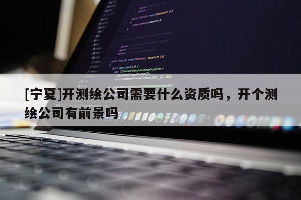 [寧夏]開測繪公司需要什么資質嗎，開個測繪公司有前景嗎