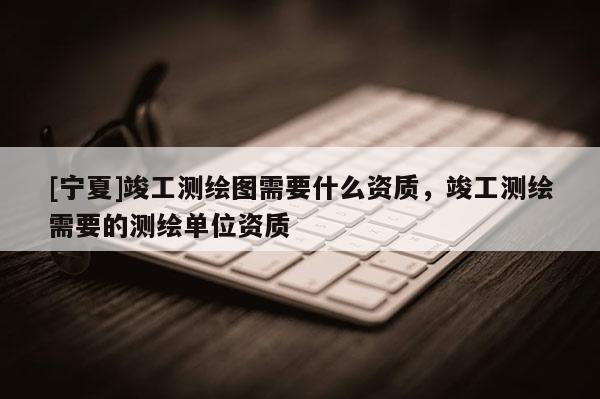 [寧夏]竣工測繪圖需要什么資質，竣工測繪需要的測繪單位資質