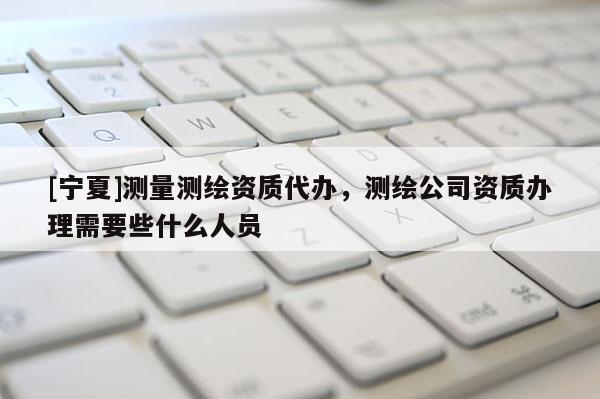 [寧夏]測(cè)量測(cè)繪資質(zhì)代辦，測(cè)繪公司資質(zhì)辦理需要些什么人員