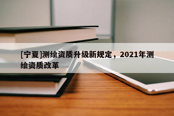[寧夏]測(cè)繪資質(zhì)升級(jí)新規(guī)定，2021年測(cè)繪資質(zhì)改革