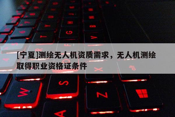 [寧夏]測繪無人機(jī)資質(zhì)需求，無人機(jī)測繪 取得職業(yè)資格證條件