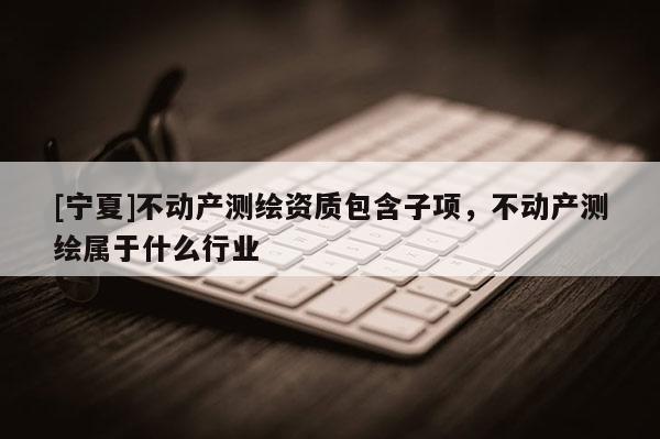 [寧夏]不動產測繪資質包含子項，不動產測繪屬于什么行業