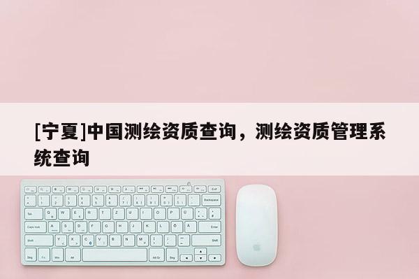 [寧夏]中國測繪資質查詢，測繪資質管理系統查詢