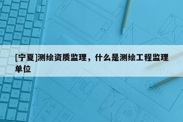 [寧夏]測(cè)繪資質(zhì)監(jiān)理，什么是測(cè)繪工程監(jiān)理單位