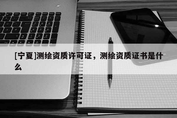 [寧夏]測繪資質許可證，測繪資質證書是什么