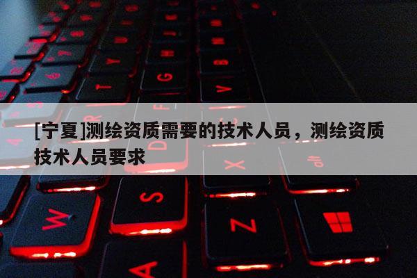 [寧夏]測繪資質需要的技術人員，測繪資質技術人員要求