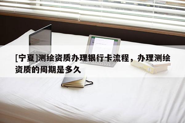 [寧夏]測繪資質辦理銀行卡流程，辦理測繪資質的周期是多久