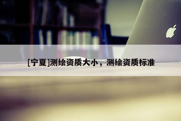 [寧夏]測繪資質大小，測繪資質標準