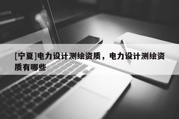 [寧夏]電力設(shè)計(jì)測繪資質(zhì)，電力設(shè)計(jì)測繪資質(zhì)有哪些