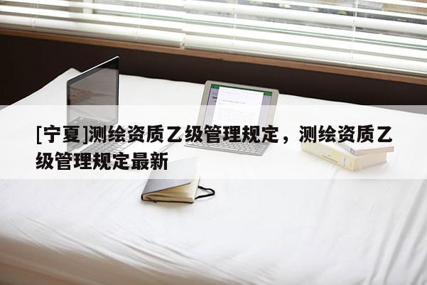 [寧夏]測繪資質(zhì)乙級管理規(guī)定，測繪資質(zhì)乙級管理規(guī)定最新