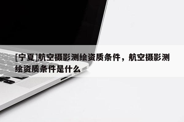 [寧夏]航空攝影測繪資質(zhì)條件，航空攝影測繪資質(zhì)條件是什么