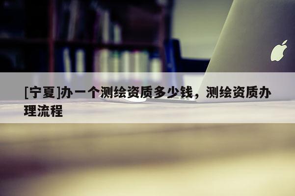 [寧夏]辦一個測繪資質(zhì)多少錢，測繪資質(zhì)辦理流程