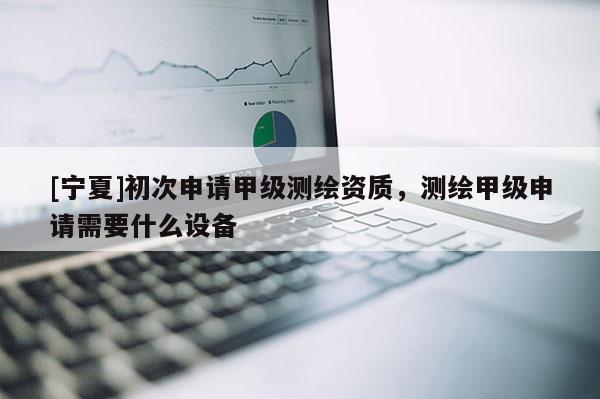 [寧夏]初次申請甲級測繪資質(zhì)，測繪甲級申請需要什么設備