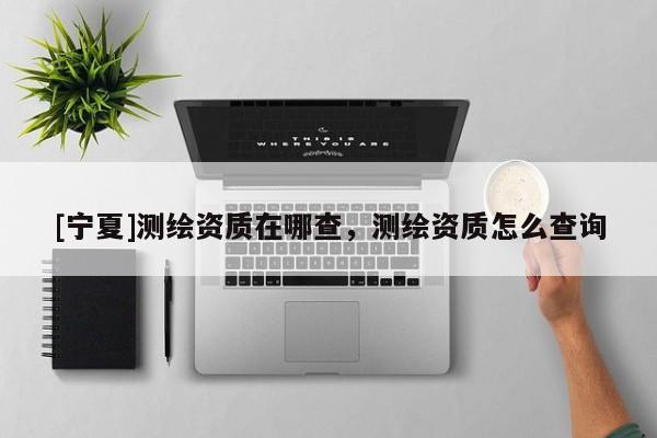 [寧夏]測繪資質(zhì)在哪查，測繪資質(zhì)怎么查詢