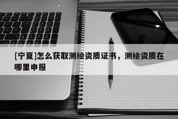 [寧夏]怎么獲取測繪資質證書，測繪資質在哪里申報