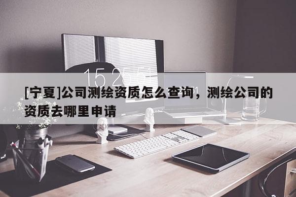 [寧夏]公司測繪資質(zhì)怎么查詢，測繪公司的資質(zhì)去哪里申請