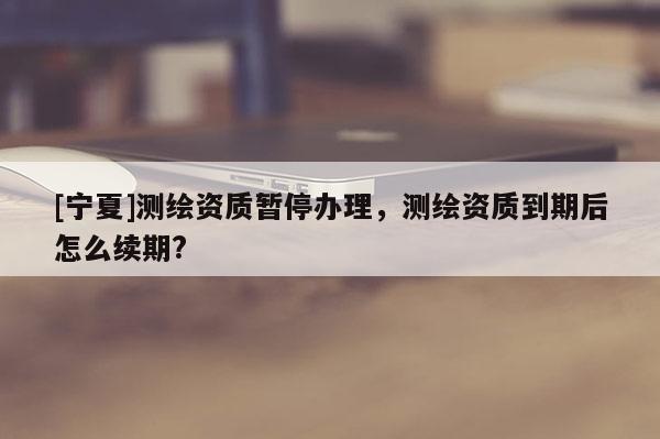 [寧夏]測繪資質暫停辦理，測繪資質到期后怎么續期?