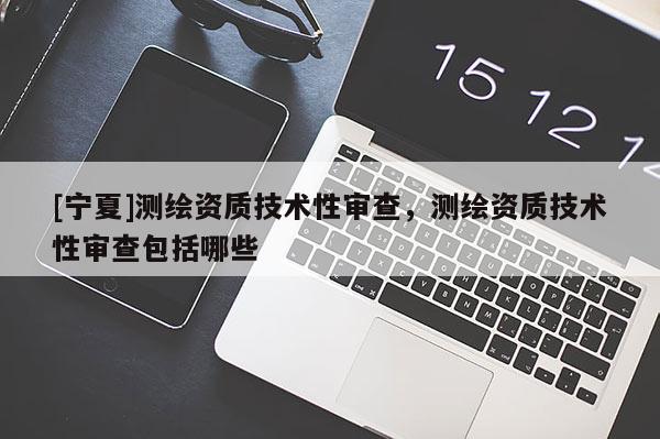 [寧夏]測繪資質技術性審查，測繪資質技術性審查包括哪些