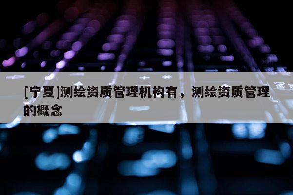 [寧夏]測繪資質管理機構有，測繪資質管理的概念